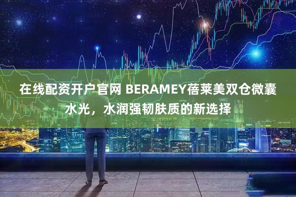 在线配资开户官网 BERAMEY蓓莱美双仓微囊水光，水润强韧肤质的新选择