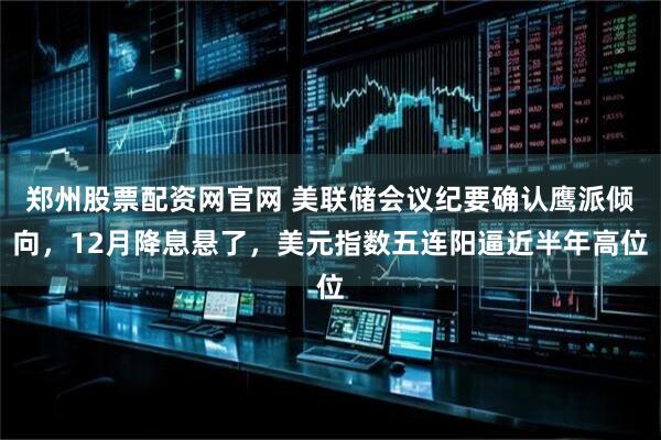 郑州股票配资网官网 美联储会议纪要确认鹰派倾向，12月降息悬了，美元指数五连阳逼近半年高位