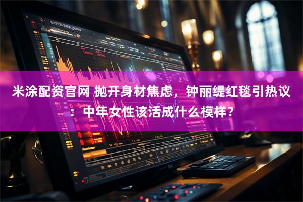 米涂配资官网 抛开身材焦虑，钟丽缇红毯引热议：中年女性该活成什么模样？