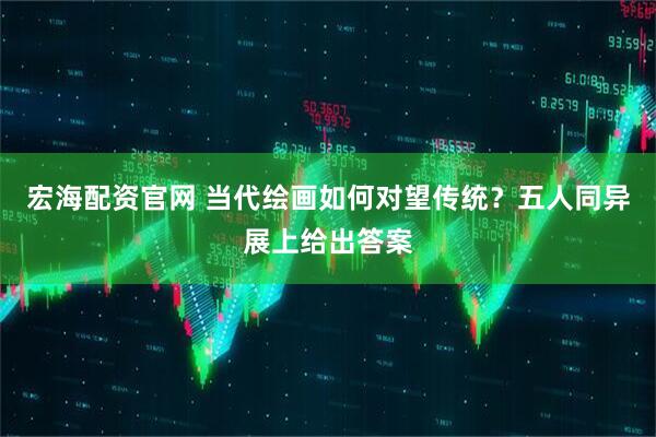 宏海配资官网 当代绘画如何对望传统？五人同异展上给出答案