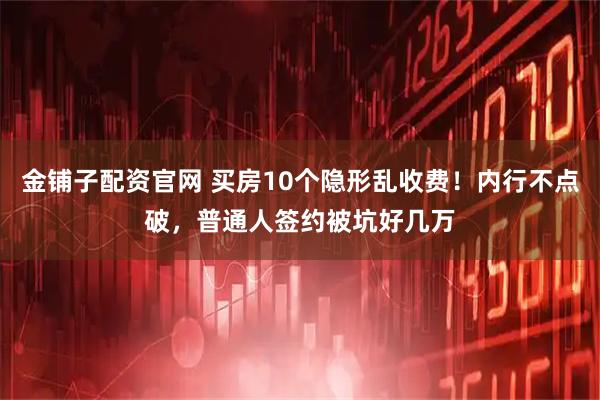 金铺子配资官网 买房10个隐形乱收费！内行不点破，普通人签约被坑好几万